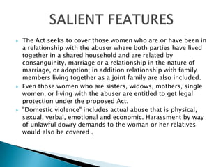 The Act seeks to cover those women who are or have been in a relationship with the abuser where both parties have lived together in a shared household and are related by consanguinity, marriage or a relationship in the nature of marriage, or adoption; in addition relationship with family members living together as a joint family are also included. Even those women who are sisters, widows, mothers, single women, or living with the abuser are entitled to get legal protection under the proposed Act."Domestic violence" includes actual abuse that is physical, sexual, verbal, emotional and economic. Harassment by way of unlawful dowry demands to the woman or her relatives would also be covered .SALIENT FEATURES