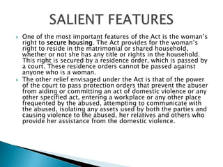 One of the most important features of the Act is the woman’s right to secure housing. The Act provides for the woman’s right to reside in the matrimonial or shared household, whether or not she has any title or rights in the household. This right is secured by a residence order, which is passed by a court. These residence orders cannot be passed against anyone who is a woman.The other relief envisaged under the Act is that of the power of the court to pass protection orders that prevent the abuser from aiding or committing an act of domestic violence or any other specified act, entering a workplace or any other place frequented by the abused, attempting to communicate with the abused, isolating any assets used by both the parties and causing violence to the abused, her relatives and others who provide her assistance from the domestic violence.SALIENT FEATURES