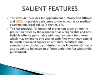 The draft Act provides for appointment of Protection Officers and NGOs to provide assistance to the woman w.r.t medical examination, legal aid, safe shelter, etc.The Act provides for breach of protection order or interim protection order by the respondent as a cognizable and non-bailable offence punishable with imprisonment for a term which may extend to one year or with fine which may extend to twenty thousand rupees or with both. Similarly, non-compliance or discharge of duties by the Protection Officer is also sought to be made an offence under the Act with similar punishment.SALIENT FEATURES