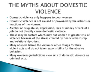 Domestic violence only happens to poor women.Domestic violence is not caused or provoked by the actions or inactions of the woman. Alcohol or drug abuse, depression, lack of money or lack of a job do not directly cause domestic violence. These may be factors which may put women at greater risk of violence because of the stress created by financial hardship and relationship crises. Many abusers blame the victim or other things for their violent acts and do not take responsibility for the abusive behavior.Many overseas jurisdictions view acts of domestic violence as criminal acts. THE MYTHS ABOUT DOMESTIC VIOLENCE