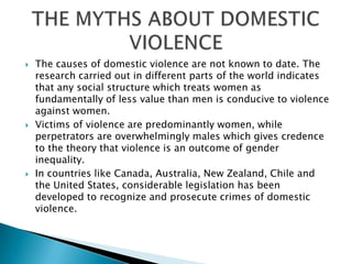 The causes of domestic violence are not known to date. The research carried out in different parts of the world indicates that any social structure which treats women as fundamentally of less value than men is conducive to violence against women.Victims of violence are predominantly women, while perpetrators are overwhelmingly males which gives credence to the theory that violence is an outcome of gender inequality.In countries like Canada, Australia, New Zealand, Chile and the United States, considerable legislation has been developed to recognize and prosecute crimes of domestic violence.THE MYTHS ABOUT DOMESTIC VIOLENCE