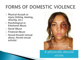 Physical Assault or injury (hitting, beating, shoving, etc.)Psychological or Emotional AbuseSocial AbuseFinancial AbuseSexual Assault (sexual abuse, forced sexual activity)FORMS OF DOMESTIC VIOLENCEA physically abused victim