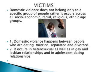                   VICTIMSDomestic violence does not belong only to a specific group of people rather it occurs across all socio-economic, racial, religious, ethnic age groups.1. Domestic violence happens between people who are dating  married, separated and divorced.2. It occurs in heterosexual as well as in gay and lesbian relationships and in adolescent dating relationships. 
