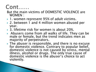 Cont……But the main victims of DOMESTIC VIOLENCE are WOMEN :1. women represent 95% of adult victims.2. between 1 and 4 million women abused per year.3. lifetime risk for women is about 20%.	 Abusers come from all walks of life. They can be male or female, but the trend indicates men as majority of perpetrators. The abuser is responsible, and there is no excuse for domestic violence. Contrary to popular belief, domestic violence is not caused by stress, mental illness, alcohol or drugs. The only true cause of domestic violence is the abuser’s choice to act violently. 