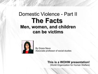 Domestic Violence - Part II
The FactsThe Facts
Men, women, and childrenMen, women, and children
can be victimscan be victims
By Grace Nava
Associate professor of social studies
This is a WOHW presentation!
(World Organization for Human Welfare)
 