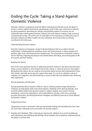 Ending the Cycle: Taking a Stand Against
Domestic Violence
Domestic violence is a pervasive issue that affects individuals and families across the globe. It
thrives in silence, behind closed doors, perpetuating a cycle of fear, pain, and trauma. However,
by raising awareness, advocating for change, and providing support to survivors, we can
collectively take a stand against domestic violence and work towards creating a safer and more
compassionate society. This article aims to shed light on the importance of ending the cycle of
domestic violence and offers insights into how individuals and communities can actively
contribute to this vital cause.
Understanding Domestic Violence
Domestic violence encompasses a range of abusive behaviors that occur within intimate
relationships, including physical, emotional, sexual, and financial abuse. It affects people of all
genders, ages, races, and socioeconomic backgrounds. The consequences of domestic violence
are far-reaching, impacting the physical and mental health, well-being, and overall quality of life
of survivors and their families.
Breaking the Silence
One of the most significant barriers in addressing domestic violence is the silence that shrouds it.
Many survivors hesitate to come forward due to fear, shame, or a lack of resources and support.
By breaking this silence, we can create an environment where survivors feel empowered to share
their stories, seek help, and access the support they need. It is crucial to cultivate a culture of
empathy, non-judgment, and active listening, so survivors feel safe and validated when disclosing
their experiences.
Raising Awareness and Education
Raising awareness about domestic violence is key to creating societal change. Educational
initiatives can help dispel myths and misconceptions, challenge victim-blaming attitudes, and
promote healthy relationship dynamics based on respect, equality, and consent. Schools,
workplaces, community organizations, and media platforms all play a vital role in providing
accurate information, promoting prevention strategies, and offering resources to those affected
by domestic violence.
Supporting Survivors
Supporting survivors is essential in their journey towards healing and rebuilding their lives. Here
are some ways individuals and communities can provide support:
1. Empathy and Validation: Offer a listening ear and provide validation to survivors by believing
their experiences and validating their feelings. Show empathy and compassion, emphasizing that
the abuse is not their fault.
 
