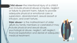 Child abuse=the intentional injury of a child.it
can include physical abuse or injuries, neglect
or failure to prevent harm, failure to provide
adequate physical or emotional care or
supervision, abandonment, sexual assault or
intrusion, and overt torture.
Elder abuse= is the maltreatment of older
adults by family members or caretakers.it may
include physical and sexual abuse,
psychological abuse, neglect, self neglect,
financial exploitation and denial of adequate
medical treatment.
 