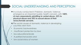 SOCIAL UNDERSTANDING AND PERCEPTION
? In a study conducted in Pakistan, domestic violence
emerged as an important public health concern, with 100%
of men respondents admitting to verbal abuse, 33% to
physical abuse and 78% to sexual abuse of their
wives/female servants.
? The social causes of domestic violence in developing
countries stem from
? Economic backwardness
? , Insufficient protection by laws
? low educational levels
? A patriarchal society and
? low social status of women
 