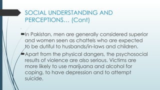 SOCIAL UNDERSTANDING AND
PERCEPTIONS (Cont)
.
?In Pakistan, men are generally considered superior
and women seen as chattels who are expected
to be dutiful to husbands/in-laws and children.
?Apart from the physical dangers, the psychosocial
results of violence are also serious. Victims are
more likely to use marijuana and alcohol for
coping, to have depression and to attempt
suicide.
 