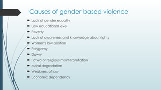 Causes of gender based violence
? Lack of gender equality
? Low educational level
? Poverty
? Lack of awareness and knowledge about rights
? Women's low position
? Polygamy
? Dowry
? Fatwa or religious misinterpretation
? Moral degradation
? Weakness of law
? Economic dependency
 