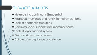 THEMATIC ANALYSIS
?Violence is a continuum (Sequential)
?Arranged marriages and family formation patterns
?Lack of economic resources
?Declining social support from maternal home
?Lack of legal support system
?Woman viewed as an object
?Culture of acceptance and silence
 