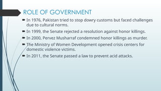 ROLE OF GOVERNMENT
? In 1976, Pakistan tried to stop dowry customs but faced challenges
due to cultural norms.
? In 1999, the Senate rejected a resolution against honor killings.
? In 2000, Pervez Musharraf condemned honor killings as murder.
? The Ministry of Women Development opened crisis centers for
domestic violence victims.
? In 2011, the Senate passed a law to prevent acid attacks.
 