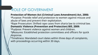 ROLE OF GOVERNMENT
Protection of Women Act (Criminal Laws Amendment) Act, 2006:
?Purpose: Provide relief and protection to women against misuse and
abuse of laws and prevent their exploitation.
?Rape Prosecution: Shifted rape cases from sharia law to criminal law.
Domestic Violence (Prevention and Protection) Bill, 2009:
?Purpose: Prevent violence against women and children.
?Measures: Established protection committees and officers for quick
response.
?Timeliness: Mandated court dates within three days of complaints,
with proceedings occurring within 30 days.
 