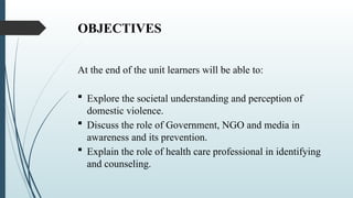 OBJECTIVES
At the end of the unit learners will be able to:
? Explore the societal understanding and perception of
domestic violence.
? Discuss the role of Government, NGO and media in
awareness and its prevention.
? Explain the role of health care professional in identifying
and counseling.
 