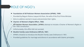 ROLE OF NGOs
? Foundation of All Pakistan Women Association (APWA), 1949:
? Founded by Begum Raana Liaquat Ali Khan, the wife of the first Prime Minister.
? Aims to address women's issues and promote their rights.
? Charter of Women's Rights Effort, 1956:
? All Pakistan Women Association, (APWA) attempt to include a Charter of Women's Rights in
the 1956 constitution.
? Unfortunately, this effort did not succeed.
? Muslim Family Laws Ordinance (MFLO), 1961:
? APWA's initiative to introduce the Muslim Family Laws Ordinance in 1961.
? Provided guidelines for marriage and divorce in accordance with Islamic principles.
 
