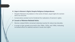 ? Gaps in Women's Rights Despite Religious Independence:
? Despite Pakistan's foundation in the name of Islam, equal rights for women
were not ensured.
? Conservative societal norms hindered the realization of women's rights.
? Growth of Women-Related NGOs:
? Women-related NGOs remained relatively inactive for about two decades.
? A surge in their growth occurred in the 1960s, 1970s, and 1990s, indicating
increased efforts to address women's issues and rights
 