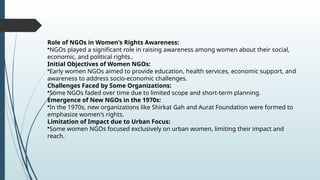 Role of NGOs in Women's Rights Awareness:
?NGOs played a significant role in raising awareness among women about their social,
economic, and political rights..
Initial Objectives of Women NGOs:
?Early women NGOs aimed to provide education, health services, economic support, and
awareness to address socio-economic challenges.
Challenges Faced by Some Organizations:
?Some NGOs faded over time due to limited scope and short-term planning.
Emergence of New NGOs in the 1970s:
?In the 1970s, new organizations like Shirkat Gah and Aurat Foundation were formed to
emphasize women's rights.
Limitation of Impact due to Urban Focus:
?Some women NGOs focused exclusively on urban women, limiting their impact and
reach.
 