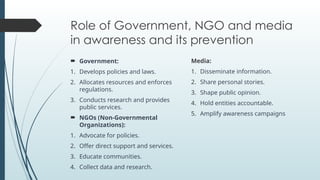 Role of Government, NGO and media
in awareness and its prevention
? Government:
1. Develops policies and laws.
2. Allocates resources and enforces
regulations.
3. Conducts research and provides
public services.
? NGOs (Non-Governmental
Organizations):
1. Advocate for policies.
2. Offer direct support and services.
3. Educate communities.
4. Collect data and research.
Media:
1. Disseminate information.
2. Share personal stories.
3. Shape public opinion.
4. Hold entities accountable.
5. Amplify awareness campaigns
 