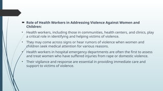 ? Role of Health Workers in Addressing Violence Against Women and
Children:
? Health workers, including those in communities, health centers, and clinics, play
a critical role in identifying and helping victims of violence.
? They may come across signs or hear rumors of violence when women and
children seek medical attention for various reasons.
? Health workers in hospital emergency departments are often the first to assess
and treat women who have suffered injuries from rape or domestic violence.
? Their vigilance and response are essential in providing immediate care and
support to victims of violence.
 