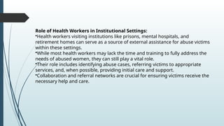 Role of Health Workers in Institutional Settings:
?Health workers visiting institutions like prisons, mental hospitals, and
retirement homes can serve as a source of external assistance for abuse victims
within these settings.
?While most health workers may lack the time and training to fully address the
needs of abused women, they can still play a vital role.
?Their role includes identifying abuse cases, referring victims to appropriate
services, and, when possible, providing initial care and support.
?Collaboration and referral networks are crucial for ensuring victims receive the
necessary help and care.
 