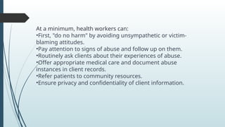 At a minimum, health workers can:
?First, "do no harm" by avoiding unsympathetic or victim-
blaming attitudes.
?Pay attention to signs of abuse and follow up on them.
?Routinely ask clients about their experiences of abuse.
?Offer appropriate medical care and document abuse
instances in client records.
?Refer patients to community resources.
?Ensure privacy and confidentiality of client information.
 