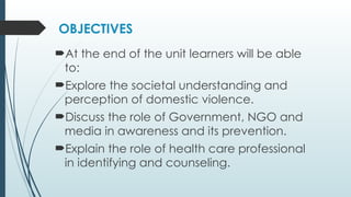 OBJECTIVES
?At the end of the unit learners will be able
to:
?Explore the societal understanding and
perception of domestic violence.
?Discuss the role of Government, NGO and
media in awareness and its prevention.
?Explain the role of health care professional
in identifying and counseling.
 