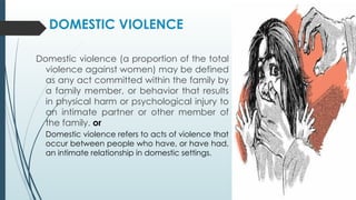 DOMESTIC VIOLENCE
Domestic violence (a proportion of the total
violence against women) may be defined
as any act committed within the family by
a family member, or behavior that results
in physical harm or psychological injury to
an intimate partner or other member of
the family. or
Domestic violence refers to acts of violence that
occur between people who have, or have had,
an intimate relationship in domestic settings.
 