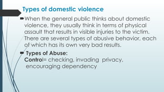 Types of domestic violence
?When the general public thinks about domestic
violence, they usually think in terms of physical
assault that results in visible injuries to the victim.
There are several types of abusive behavior, each
of which has its own very bad results.
? Types of Abuse:
Control= checking, invading privacy,
encouraging dependency
 