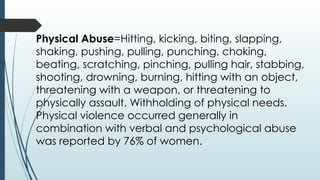 Physical Abuse=Hitting, kicking, biting, slapping,
shaking, pushing, pulling, punching, choking,
beating, scratching, pinching, pulling hair, stabbing,
shooting, drowning, burning, hitting with an object,
threatening with a weapon, or threatening to
physically assault. Withholding of physical needs.
Physical violence occurred generally in
combination with verbal and psychological abuse
was reported by 76% of women.
 