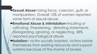 ?Sexual Abuse=Using force, coercion, guilt, or
manipulation. Overall 12% of women reported
some form of sexual abuse.
?Emotional Abuse & Intimidation=Insulting or
criticizing, Threatening, distorting statements,
disregarding, ignoring, or neglecting, 58%
reported psychological abuse
?Isolation= victim socially isolated, victims isolate
themselves from existing resources and support
systems because of the shame of bruises
 