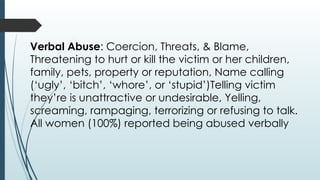 Verbal Abuse: Coercion, Threats, & Blame,
Threatening to hurt or kill the victim or her children,
family, pets, property or reputation, Name calling
(ugly, bitch, whore, or stupid)Telling victim
theyre is unattractive or undesirable, Yelling,
screaming, rampaging, terrorizing or refusing to talk.
All women (100%) reported being abused verbally
 