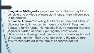 Using Male Privilege=As long as we as a culture accept the
principle and privilege of male dominance, men will continue
to be abusive.
Economic Abuse=Controlling the family income and either not
allowing the victim access to money or rigidly limiting their
access to family funds. This may also include keeping financial
secrets or hidden accounts, putting the victim on an
allowance or allowing the victim no say in how money is spent,
or making them turn their paycheck over to the perpetrator.
39% women suffered some form of economic control.
 