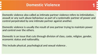 1
Domestic Violence
Domestic violence also called as intimate partner violence refers to intimidation,
assault or any such abuse behaviour as part of a systematic partner of power and
control perpetrated by one intimate partner against another.
Domestic violence is usually the result of one partner trying to maintain power
and control over the others.
Domestic is an issue that cuts through division of class, caste, religion, gender,
economic status and nationality.
This include physical, psychological and sexual violence .
 