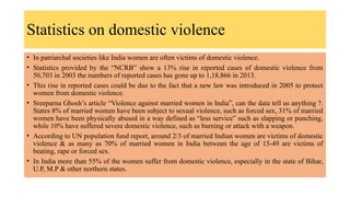Statistics on domestic violence
• In patriarchal societies like India women are often victims of domestic violence.
• Statistics provided by the “NCRB” show a 13% rise in reported cases of domestic violence from
50,703 in 2003 the numbers of reported cases has gone up to 1,18,866 in 2013.
• This rise in reported cases could be due to the fact that a new law was introduced in 2005 to protect
women from domestic violence.
• Sreeparna Ghosh’s article “Violence against married women in India”, can the data tell us anything ?.
States 8% of married women have been subject to sexual violence, such as forced sex, 31% of married
women have been physically abused in a way defined as “less service” such as slapping or punching,
while 10% have suffered severe domestic violence, such as burning or attack with a weapon.
• According to UN population fund report, around 2/3 of married Indian women are victims of domestic
violence & as many as 70% of married women in India between the age of 15-49 are victims of
beating, rape or forced sex.
• In India more than 55% of the women suffer from domestic violence, especially in the state of Bihar,
U.P, M.P & other northern states.
 