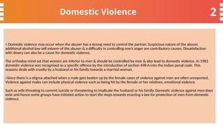2
Domestic Violence
> Domestic violence may occur when the abuser has a strong need to control the partner. Suspicious nature of the abuser,
additional alcohol low self esteem of the abuser & a difficulty in controlling one’s anger are contributory causes. Dissatisfaction
with dowry can also be a cause for domestic violence.
The orthodox mind set that women are inferior to men & should be controlled by men & also lead to domestic violence. In 1983
domestic violence was recognised as a specific offence by the introduction of section 498-A into the Indian penal code. This
seasons deals with cruelty by a husband or his family towards a married woman.
>Since there is a stigma attached when a male gets beaten up by the female cases of violence against men are often unreported.
Violence against males can include physical violence such as being hit by the female or her relatives, emotional violence.
Such as wife threating to commit suicide or threatening to implicate the husband or his family. Domestic violence against men does
exist and hence some groups have initiated action to start the steps towards enacting a law for protection of men from domestic
violence.
 