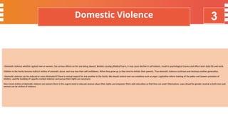 4
Key Initiatives - ManPower
>Domestic violence whether against men or women, has serious effects on the one being abused. Besides causing physical harm, it may cause decline in self esteem, result in psychological trauma and effect one’s daily life and work.
Children in the family become indirect victims of domestic abuse and may lose their self confidence. When they grow up as they tend to imitate their parents. Thus domestic violence continues and destroys another generation.
>Domestic violence can be reduced or even eliminated if there is mutual respect for one another in the family. We should control over our emotions such as anger. Legislative reform training of the police and lawyers provision of
shelters, and the building of capacity combat violence and pursue their rights are necessary.
Since most victims of domestic violence are women there is the urgent need to educate woman about their rights and empower them with education so that they can assert themselves. Laws should be gender neutral as both men and
women can be victims of violence.
Domestic Violence 3
 