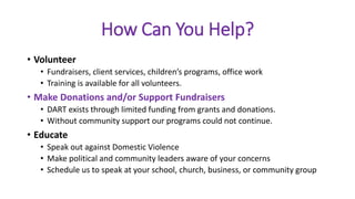 How Can You Help?
• Volunteer
• Fundraisers, client services, children’s programs, office work
• Training is available for all volunteers.
• Make Donations and/or Support Fundraisers
• DART exists through limited funding from grants and donations.
• Without community support our programs could not continue.
• Educate
• Speak out against Domestic Violence
• Make political and community leaders aware of your concerns
• Schedule us to speak at your school, church, business, or community group
 
