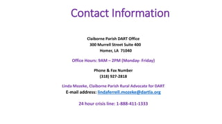 Contact Information
Claiborne Parish DART Office
300 Murrell Street Suite 400
Homer, LA 71040
Office Hours: 9AM – 2PM (Monday- Friday)
Phone & Fax Number
(318) 927-2818
Linda Mozeke, Claiborne Parish Rural Advocate for DART
E-mail address: lindaferrell.mozeke@dartla.org
24 hour crisis line: 1-888-411-1333
 