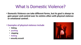 What Is Domestic Violence?
• Domestic Violence can take different forms, but its goal is always to
gain power and control over its victims often with physical violence
or emotional control .
• Examples of physical violence include
• hitting
• pushing
• slapping
• kicking
• sexually assault
 