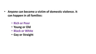• Anyone can become a victim of domestic violence. It
can happen in all families:
• Rich or Poor
• Young or Old
• Black or White
• Gay or Straight
 