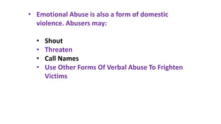 • Emotional Abuse is also a form of domestic
violence. Abusers may:
• Shout
• Threaten
• Call Names
• Use Other Forms Of Verbal Abuse To Frighten
Victims
 