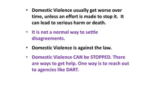 • Domestic Violence usually get worse over
time, unless an effort is made to stop it. It
can lead to serious harm or death.
• It is not a normal way to settle
disagreements.
• Domestic Violence is against the law.
• Domestic Violence CAN be STOPPED. There
are ways to get help. One way is to reach out
to agencies like DART.
 