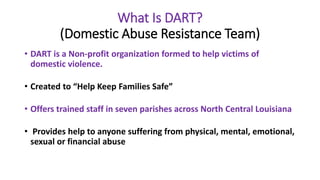 What Is DART?
(Domestic Abuse Resistance Team)
• DART is a Non-profit organization formed to help victims of
domestic violence.
• Created to “Help Keep Families Safe”
• Offers trained staff in seven parishes across North Central Louisiana
• Provides help to anyone suffering from physical, mental, emotional,
sexual or financial abuse
 