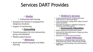 Services DART Provides
• Shelter
• Undisclosed Safe Housing
• Assistance for families in escaping from
dangerous situations
• Support in transitioning
• Counseling
• Trained counselors for crisis intervention,
group, and individual
• Weekly support groups
• Advocacy
• Assist with establishing goals and Safety
Planning
• Children’s Services
• A safe environment for children who have
experienced or witnessed abuse
• Crisis intervention, coping skills, safety and self-
esteem guidance
• Educational programs, individual and group
activities, parenting support
• Community Education
• Public Speaking and awareness events
• Seminars for law enforcement, clergy and other
concerned groups
• Education in schools and universities
• Legal Advocacy
• Assistance in obtaining legal representation,
filing protective orders, and pressing charges
• Support in understanding and protecting their
legal rights
 