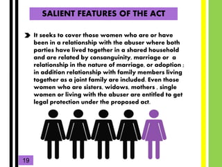SALIENT FEATURES OF THE ACT
It seeks to cover those women who are or have
been in a relationship with the abuser where bot...