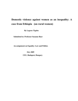 Domestic violence against women as an inequality: A
case from Ethiopia (on rural women)

              By Legesse Tigabu


 Submitted to: Professor Susanne Baer




 An assignment on Equality: Law and Politics


                 Oct, 2009
            CEU, Budapest, Hungary
 