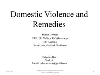Domestic Violence and
          Remedies
                     Suman Debnath
            DEE, BE, M-Tech, PhD (Perusing)
                      NIT Agartala
             E-mail: me_sdn@rediffmail.com



                      Debalina Das
                         Student
            E-mail: debalina.das6@gmail.com

                The Project Has been Presented in State
01-Jan-13                                                 1
                      Level Science Fair, Agartala
 