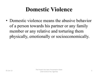 Domestic Violence
• Domestic violence means the abusive behavior
  of a person towards his partner or any family
  member or any relative and torturing them
  physically, emotionally or socioeconomically.




                The Project Has been Presented in State
01-Jan-13                                                 2
                      Level Science Fair, Agartala
 