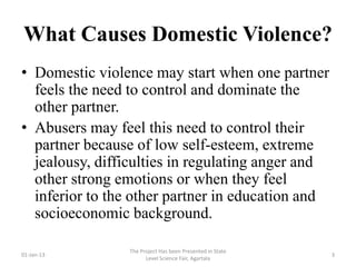 What Causes Domestic Violence?
• Domestic violence may start when one partner
  feels the need to control and dominate the
  other partner.
• Abusers may feel this need to control their
  partner because of low self-esteem, extreme
  jealousy, difficulties in regulating anger and
  other strong emotions or when they feel
  inferior to the other partner in education and
  socioeconomic background.

                The Project Has been Presented in State
01-Jan-13                                                 3
                      Level Science Fair, Agartala
 