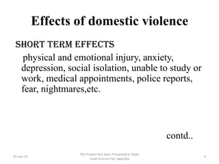 Effects of domestic violence
 short term effects
  physical and emotional injury, anxiety,
  depression, social isolation, unable to study or
  work, medical appointments, police reports,
  fear, nightmares,etc.



                                                              contd..
                    The Project Has been Presented in State
01-Jan-13                                                               4
                          Level Science Fair, Agartala
 